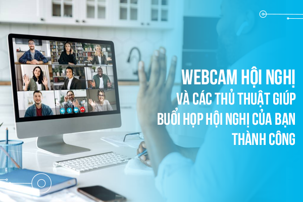 Webcam hội nghị và các thủ thuật giúp buổi họp hội nghị của bạn thành công