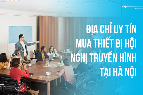 Địa chỉ uy tín mua thiết bị hội nghị truyền hình tại Hà Nội